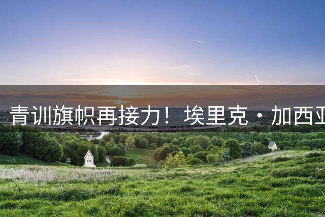 青训旗帜再接力！埃里克·加西亚或成巴萨新赛季第五队长